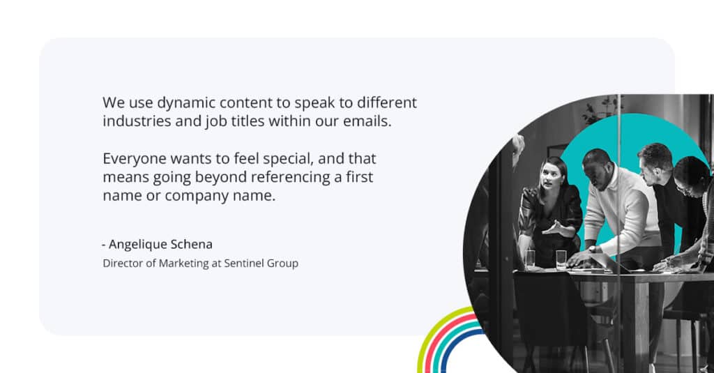 “We use dynamic content to speak to different industries and job titles within our emails,” says Angelique. “Everyone wants to feel special, and that means going beyond referencing a first name or company name.”
-Angelique Schena
Direcotr of Marketing at Sentinel Group
