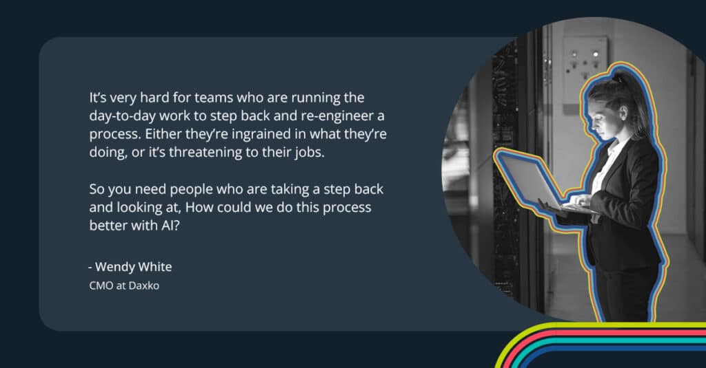 “It’s very hard for teams who are running the day-to-day work to step back and re-engineer a process,” she says. “Either they’re ingrained in what they’re doing, or it’s threatening to their jobs. So you need people who are taking a step back and looking at, ‘How could we do this process better with AI?’.”
-Wendy White
CMO at Daxko